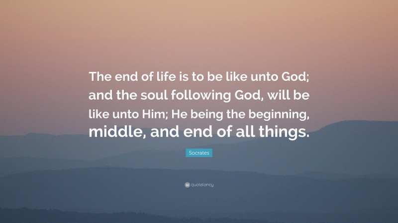 Socrates Quote: “The end of life is to be like unto God; and the soul following God, will be like unto Him; He being the beginning, middle, and end of all things.”
