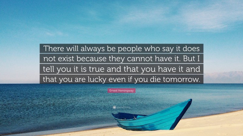 Ernest Hemingway Quote: “There will always be people who say it does not exist because they cannot have it. But I tell you it is true and that you have it and that you are lucky even if you die tomorrow.”