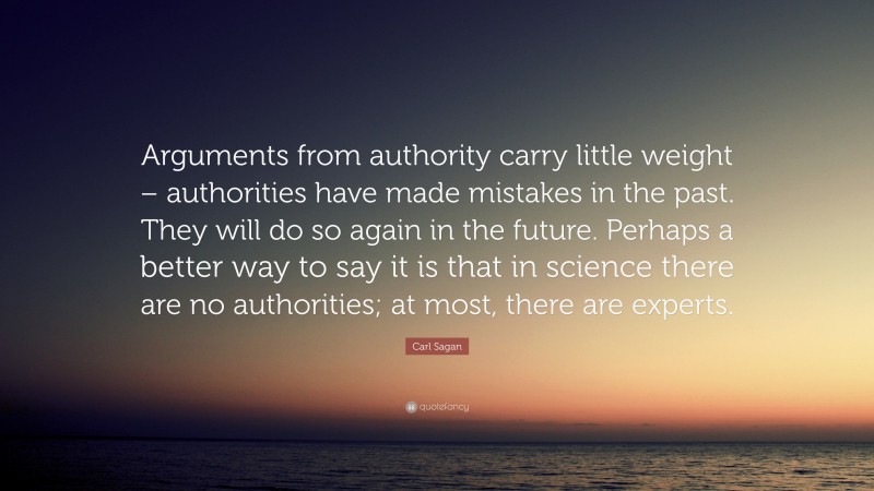 Carl Sagan Quote: “Arguments from authority carry little weight – authorities have made mistakes in the past. They will do so again in the future. Perhaps a better way to say it is that in science there are no authorities; at most, there are experts.”