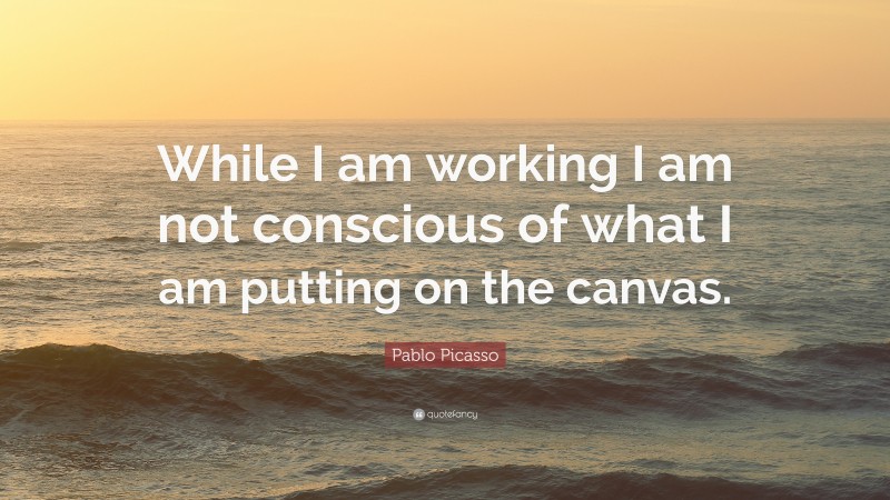 Pablo Picasso Quote: “While I am working I am not conscious of what I am putting on the canvas.”