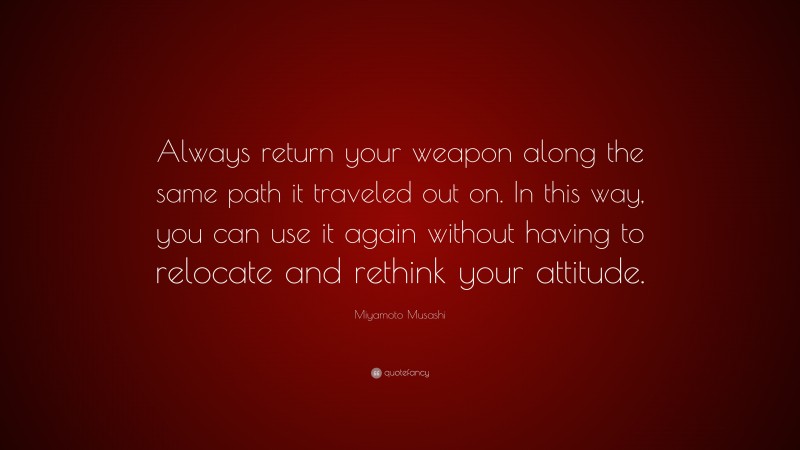 Miyamoto Musashi Quote: “Always return your weapon along the same path it traveled out on. In this way, you can use it again without having to relocate and rethink your attitude.”