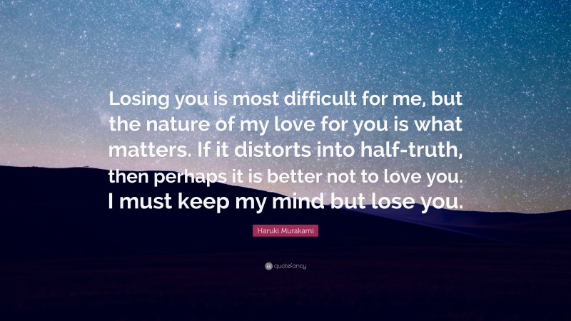 Haruki Murakami Quote: “Losing you is most difficult for me, but the nature of my love for you is what matters. If it distorts into half-truth, then perhaps it is better not to love you. I must keep my mind but lose you.”