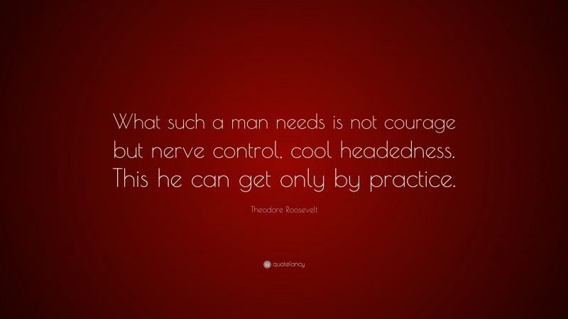 Theodore Roosevelt Quote: “What such a man needs is not courage but nerve control, cool headedness. This he can get only by practice.”