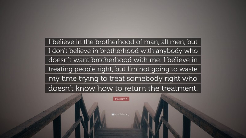 Malcolm X Quote: “I believe in the brotherhood of man, all men, but I don’t believe in brotherhood with anybody who doesn’t want brotherhood with me. I believe in treating people right, but I’m not going to waste my time trying to treat somebody right who doesn’t know how to return the treatment.”