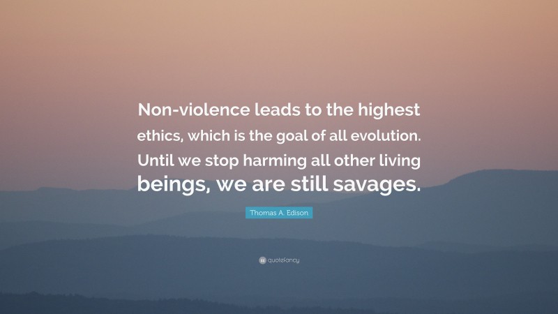 Thomas A. Edison Quote: “Non-violence leads to the highest ethics, which is the goal of all evolution. Until we stop harming all other living beings, we are still savages.”