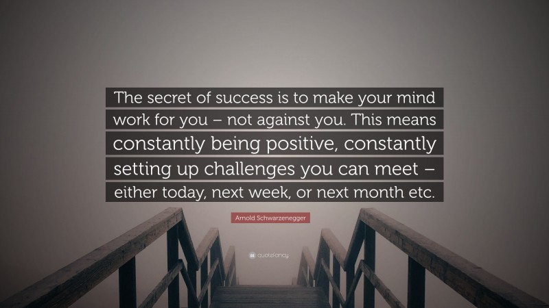Arnold Schwarzenegger Quote: “The secret of success is to make your mind work for you – not against you. This means constantly being positive, constantly setting up challenges you can meet – either today, next week, or next month etc.”