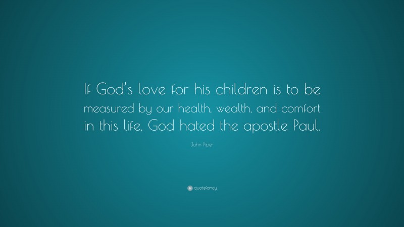John Piper Quote: “If God’s love for his children is to be measured by our health, wealth, and comfort in this life, God hated the apostle Paul.”