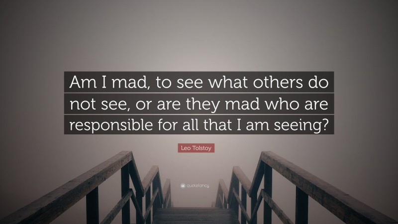 Leo Tolstoy Quote: “Am I mad, to see what others do not see, or are they mad who are responsible for all that I am seeing?”