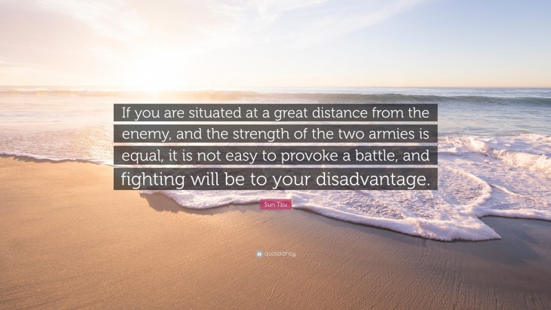 Sun Tzu Quote: “If you are situated at a great distance from the enemy, and the strength of the two armies is equal, it is not easy to provoke a battle, and fighting will be to your disadvantage.”