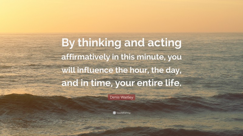 Denis Waitley Quote: “By thinking and acting affirmatively in this minute, you will influence the hour, the day, and in time, your entire life.”