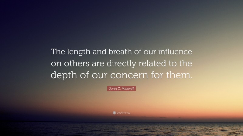John C. Maxwell Quote: “The length and breath of our influence on others are directly related to the depth of our concern for them.”