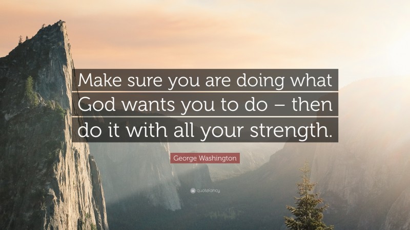 George Washington Quote: “Make sure you are doing what God wants you to do – then do it with all your strength.”