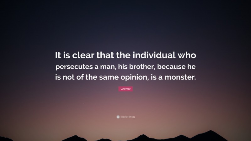 Voltaire Quote: “It is clear that the individual who persecutes a man, his brother, because he is not of the same opinion, is a monster.”