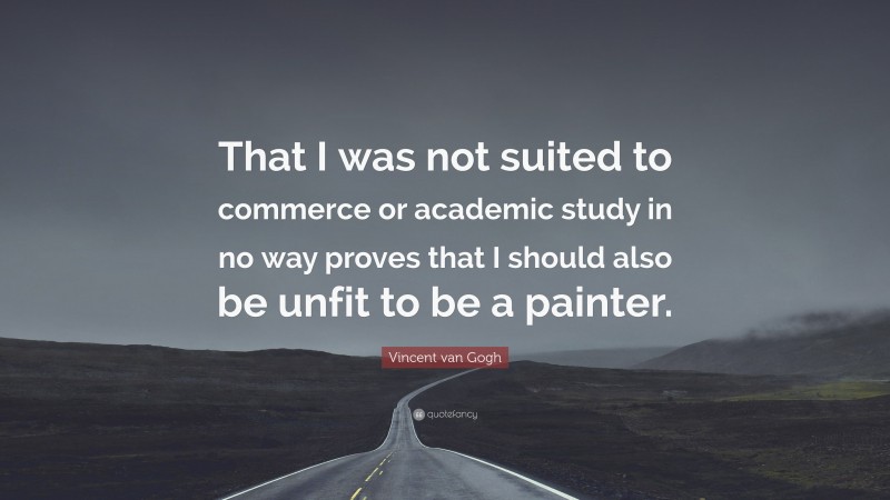 Vincent Van Gogh Quotes: “That I was not suited to commerce or academic study in no way proves that I should also be unfit to be a painter.” — Vincent van Gogh