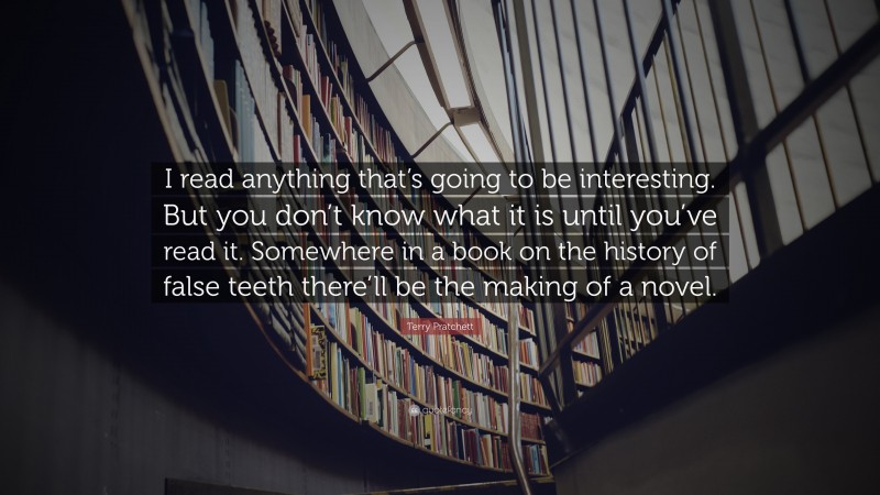 Terry Pratchett Quote: “I read anything that’s going to be interesting. But you don’t know what it is until you’ve read it. Somewhere in a book on the history of false teeth there’ll be the making of a novel.”