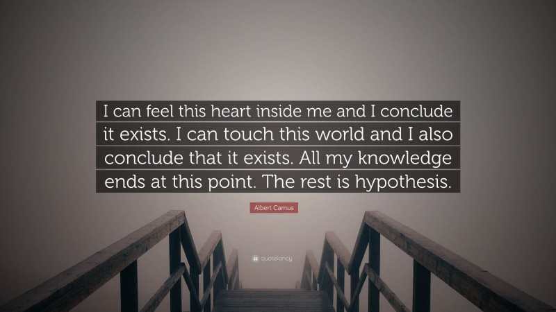 Albert Camus Quote: “I can feel this heart inside me and I conclude it exists. I can touch this world and I also conclude that it exists. All my knowledge ends at this point. The rest is hypothesis.”