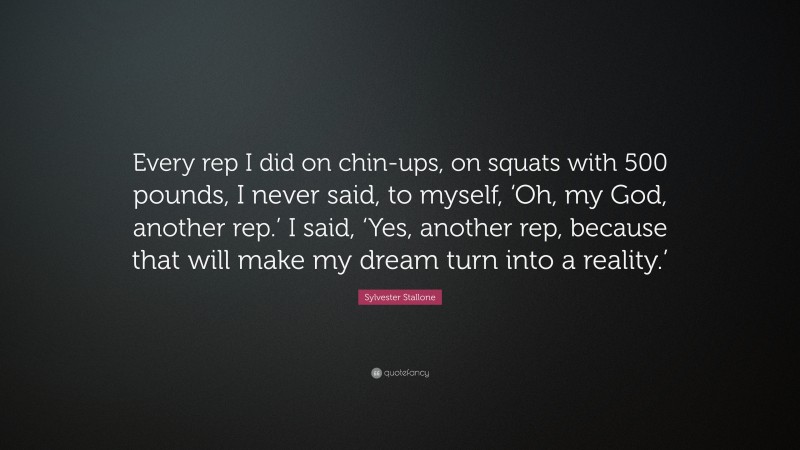 Sylvester Stallone Quote: “Every rep I did on chin-ups, on squats with 500 pounds, I never said, to myself, ‘Oh, my God, another rep.’ I said, ‘Yes, another rep, because that will make my dream turn into a reality.’”
