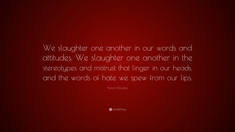 Nelson Mandela Quote: “We slaughter one another in our words and attitudes. We slaughter one another in the stereotypes and mistrust that linger in our heads, and the words of hate we spew from our lips.”
