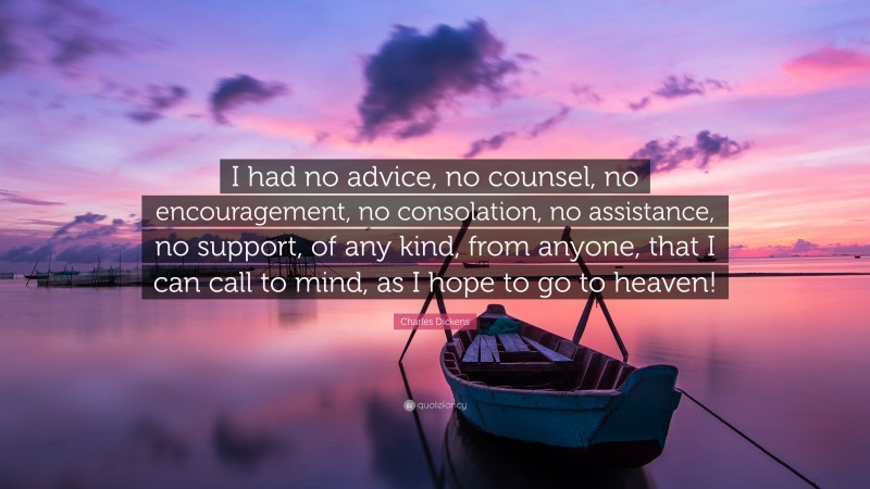 Charles Dickens Quote: “I had no advice, no counsel, no encouragement, no consolation, no assistance, no support, of any kind, from anyone, that I can call to mind, as I hope to go to heaven!”