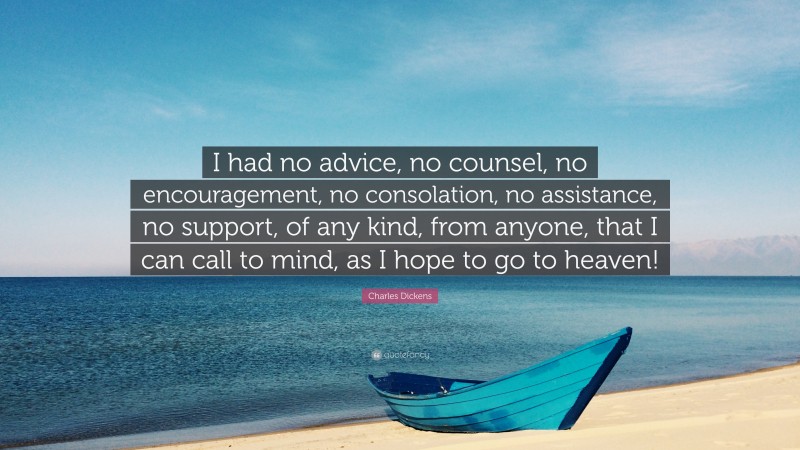 Charles Dickens Quote: “I had no advice, no counsel, no encouragement, no consolation, no assistance, no support, of any kind, from anyone, that I can call to mind, as I hope to go to heaven!”