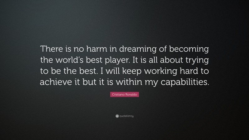 Cristiano Ronaldo Quote: “There is no harm in dreaming of becoming the world’s best player. It is all about trying to be the best. I will keep working hard to achieve it but it is within my capabilities.”