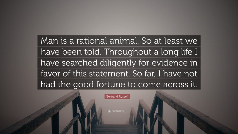 Bertrand Russell Quote: “Man is a rational animal. So at least we have been told. Throughout a long life I have searched diligently for evidence in favor of this statement. So far, I have not had the good fortune to come across it.”