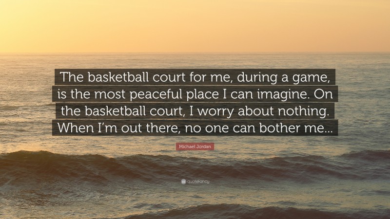Michael Jordan Quote: “The basketball court for me, during a game, is the most peaceful place I can imagine. On the basketball court, I worry about nothing. When I’m out there, no one can bother me...”