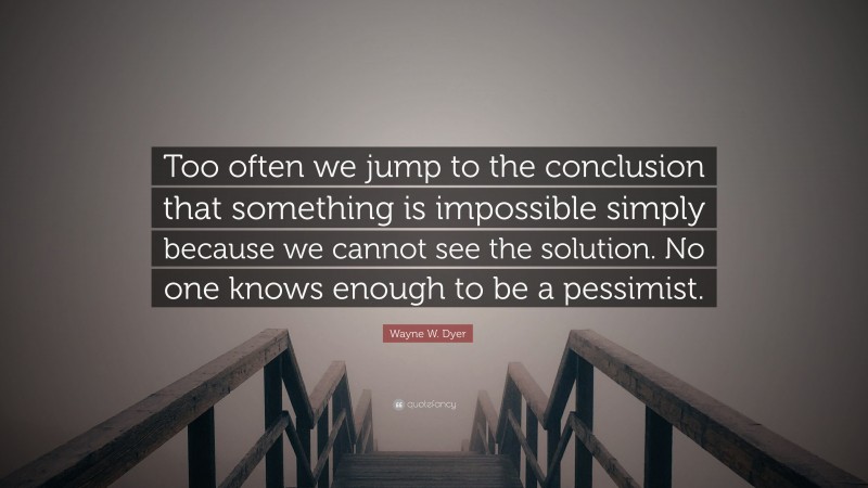 Wayne W. Dyer Quote: “Too often we jump to the conclusion that something is impossible simply because we cannot see the solution. No one knows enough to be a pessimist.”