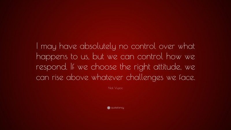 Nick Vujicic Quote: “I may have absolutely no control over what happens to us, but we can control how we respond. If we choose the right attitude, we can rise above whatever challenges we face.”
