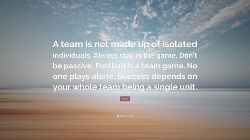 Pelé Quote: “A team is not made up of isolated individuals. Always stay in the game. Don’t be passive. Football is a team game. No one plays alone. Success depends on your whole team being a single unit.”