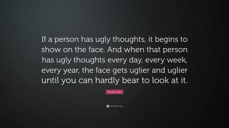 Roald Dahl Quote: “If a person has ugly thoughts, it begins to show on the face. And when that person has ugly thoughts every day, every week, every year, the face gets uglier and uglier until you can hardly bear to look at it.”