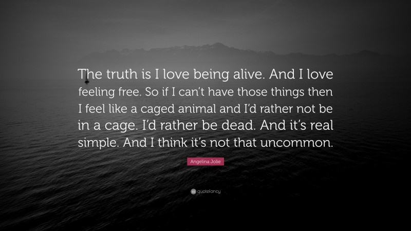 Angelina Jolie Quote: “The truth is I love being alive. And I love feeling free. So if I can’t have those things then I feel like a caged animal and I’d rather not be in a cage. I’d rather be dead. And it’s real simple. And I think it’s not that uncommon.”