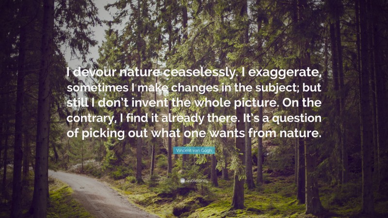 Vincent Van Gogh Quotes: “I devour nature ceaselessly. I exaggerate, sometimes I make changes in the subject; but still I don’t invent the whole picture. On the contrary, I find it already there. It’s a question of picking out what one wants from nature.” — Vincent van Gogh