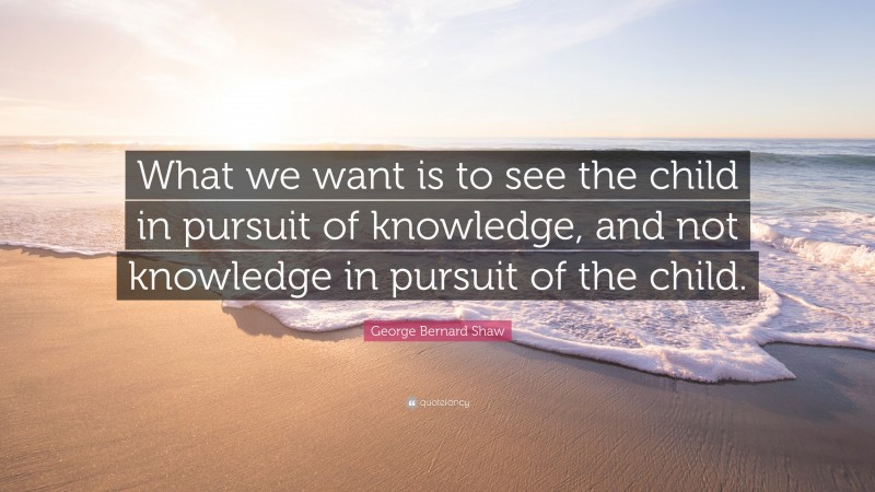 George Bernard Shaw Quote: “What we want is to see the child in pursuit of knowledge, and not knowledge in pursuit of the child.”