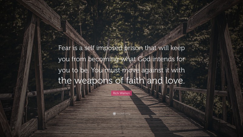 Rick Warren Quote: “Fear is a self imposed prison that will keep you from becoming what God intends for you to be. You must move against it with the weapons of faith and love.”