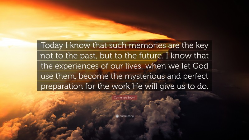 Corrie ten Boom Quote: “Today I know that such memories are the key not to the past, but to the future. I know that the experiences of our lives, when we let God use them, become the mysterious and perfect preparation for the work He will give us to do.”