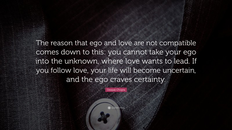 Deepak Chopra Quote: “The reason that ego and love are not compatible comes down to this: you cannot take your ego into the unknown, where love wants to lead. If you follow love, your life will become uncertain, and the ego craves certainty.”