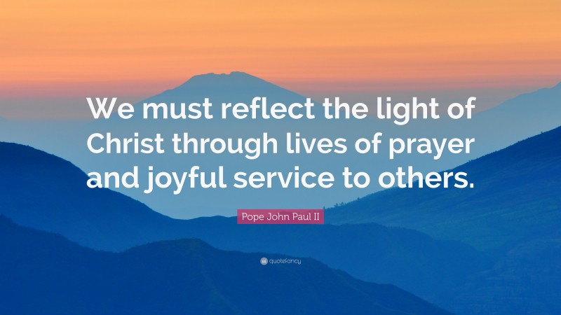 Pope John Paul II Quote: “We must reflect the light of Christ through lives of prayer and joyful service to others.”