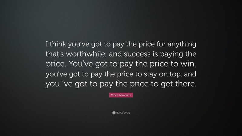 Vince Lombardi Quote: “I think you’ve got to pay the price for anything that’s worthwhile, and success is paying the price. You’ve got to pay the price to win, you’ve got to pay the price to stay on top, and you ’ve got to pay the price to get there.”