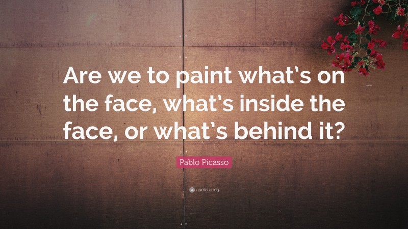 Pablo Picasso Quote: “Are we to paint what’s on the face, what’s inside the face, or what’s behind it?”