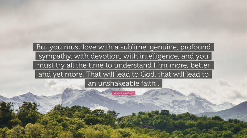 Vincent van Gogh Quote: “But you must love with a sublime, genuine, profound sympathy, with devotion, with intelligence, and you must try all the time to understand Him more, better and yet more. That will lead to God, that will lead to an unshakeable faith .”