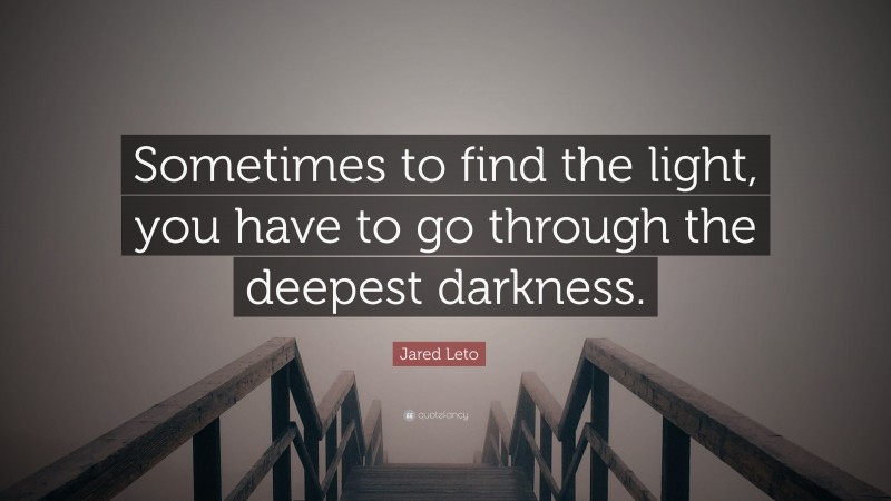 Jared Leto Quote: “Sometimes to find the light, you have to go through the deepest darkness.”