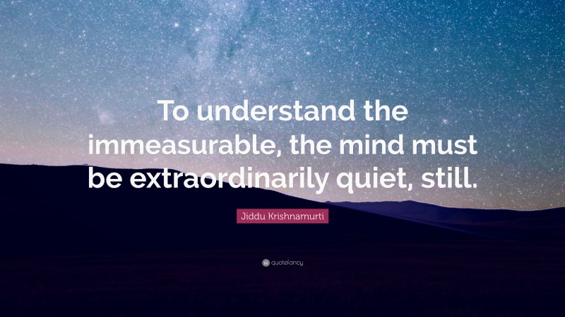 Jiddu Krishnamurti Quote: “To understand the immeasurable, the mind must be extraordinarily quiet, still.”
