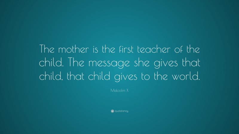 Malcolm X Quote: “The mother is the first teacher of the child. The message she gives that child, that child gives to the world.”