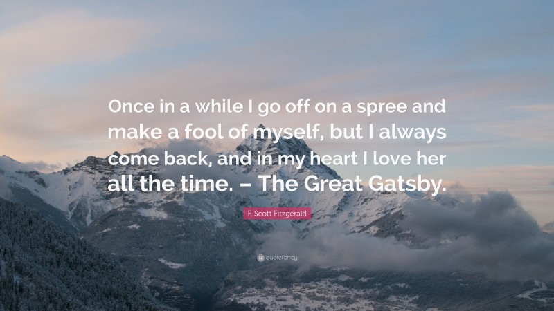 F. Scott Fitzgerald Quote: “Once in a while I go off on a spree and make a fool of myself, but I always come back, and in my heart I love her all the time. – The Great Gatsby.”