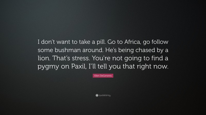 Ellen DeGeneres Quote: “I don’t want to take a pill. Go to Africa, go follow some bushman around. He’s being chased by a lion. That’s stress. You’re not going to find a pygmy on Paxil, I’ll tell you that right now.”