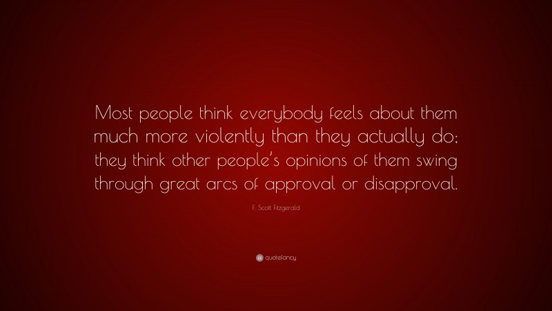 F. Scott Fitzgerald Quote: “Most people think everybody feels about them much more violently than they actually do; they think other people’s opinions of them swing through great arcs of approval or disapproval.”