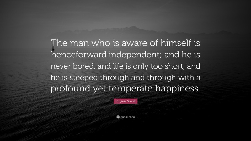 Virginia Woolf Quote: “The man who is aware of himself is henceforward independent; and he is never bored, and life is only too short, and he is steeped through and through with a profound yet temperate happiness.”