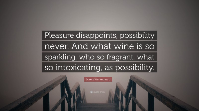 Soren Kierkegaard Quote: “Pleasure disappoints, possibility never. And what wine is so sparkling, who so fragrant, what so intoxicating, as possibility.”