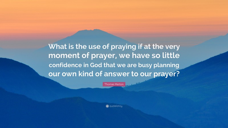 Thomas Merton Quote: “What is the use of praying if at the very moment of prayer, we have so little confidence in God that we are busy planning our own kind of answer to our prayer?”